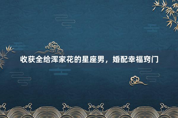 收获全给浑家花的星座男，婚配幸福窍门